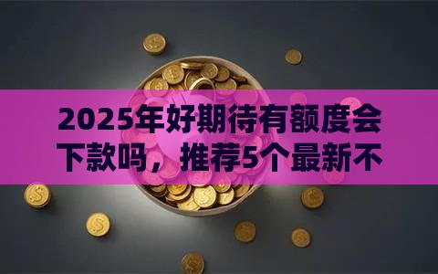 2025年好期待有额度会下款吗，推荐5个最新不看征信小贷口子