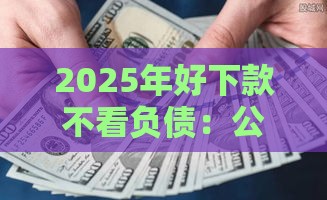 2025年好下款不看负债：公布5个2025热门比较正规的贷款平台