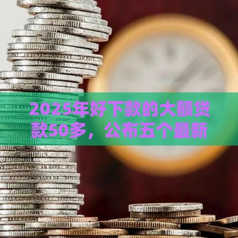 2025年好下款的大额贷款50多，公布五个最新好申请的网贷平台