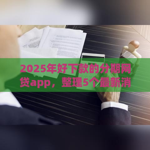 2025年好下款的分期网贷app，整理5个最新消费贷款平台