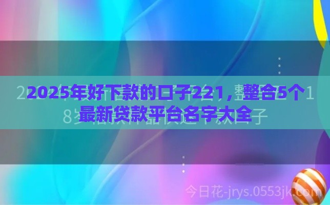 2025年好下款的口子221，整合5个最新贷款平台名字大全