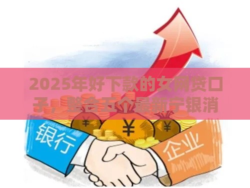 2025年好下款的女网贷口子，整合五个最新宁银消金是什么贷款平台