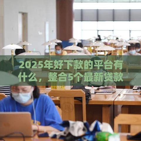 2025年好下款的平台有什么，整合5个最新贷款软件容易通过