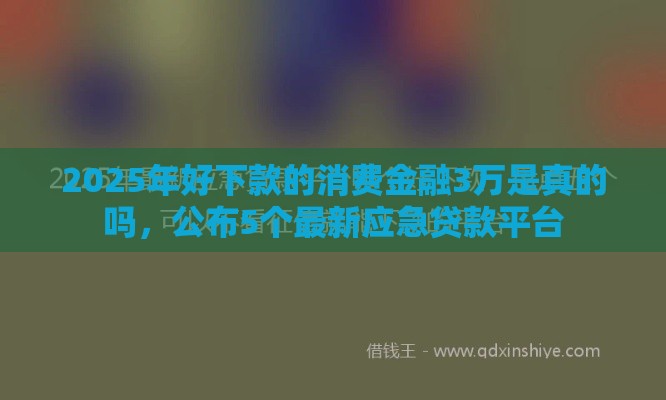 2025年好下款的消费金融3万是真的吗，公布5个最新应急贷款平台