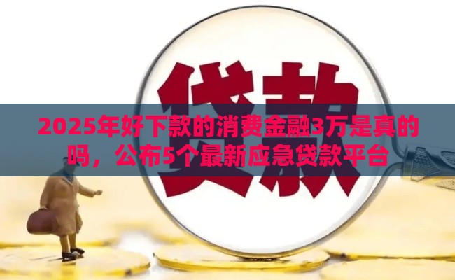 2025年好下款的消费金融3万是真的吗，公布5个最新应急贷款平台