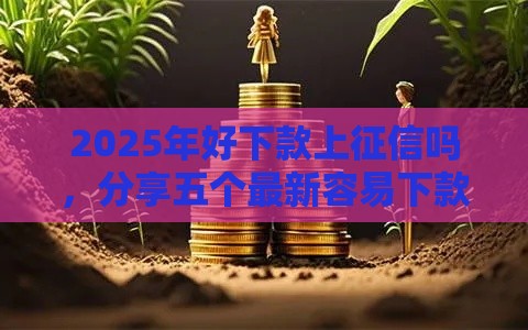2025年好下款上征信吗，分享五个最新容易下款的网贷口子