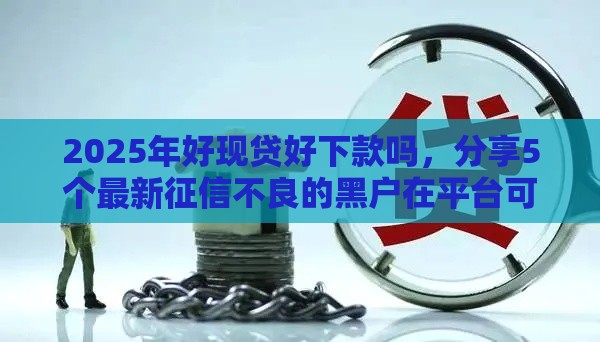 2025年好现贷好下款吗，分享5个最新征信不良的黑户在平台可以借款