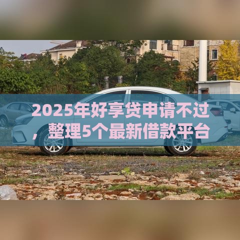 2025年好享贷申请不过，整理5个最新借款平台借钱额度高