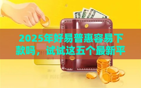 2025年好易普惠容易下款吗，试试这五个最新平台借钱不看综合评分