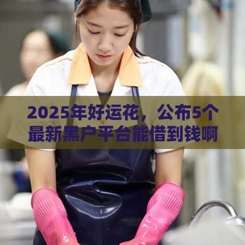 2025年好运花，公布5个最新黑户平台能借到钱啊急用