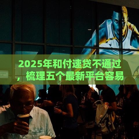 2025年和付速贷不通过，梳理五个最新平台容易借钱
