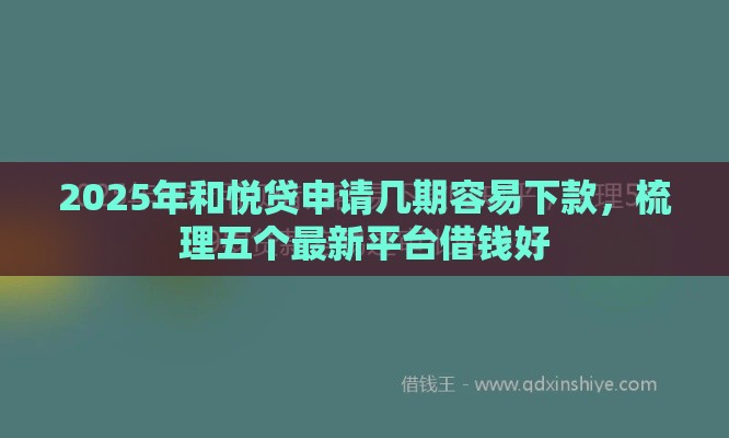 2025年和悦贷申请几期容易下款，梳理五个最新平台借钱好