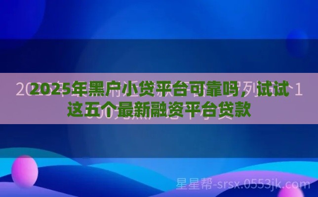 2025年黑户小贷平台可靠吗，试试这五个最新融资平台贷款
