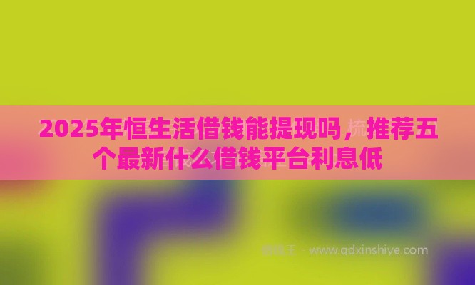 2025年恒生活借钱能提现吗，推荐五个最新什么借钱平台利息低