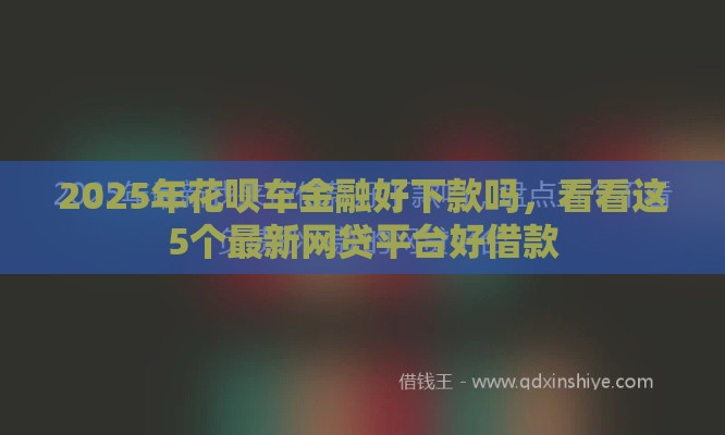 2025年花呗车金融好下款吗，看看这5个最新网贷平台好借款