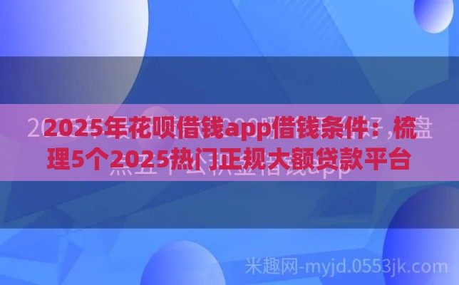2025年花呗借钱app借钱条件：梳理5个2025热门正规大额贷款平台