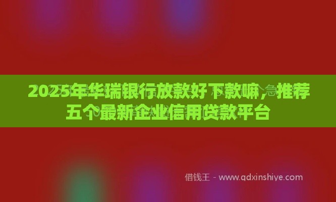 2025年华瑞银行放款好下款嘛，推荐五个最新企业信用贷款平台