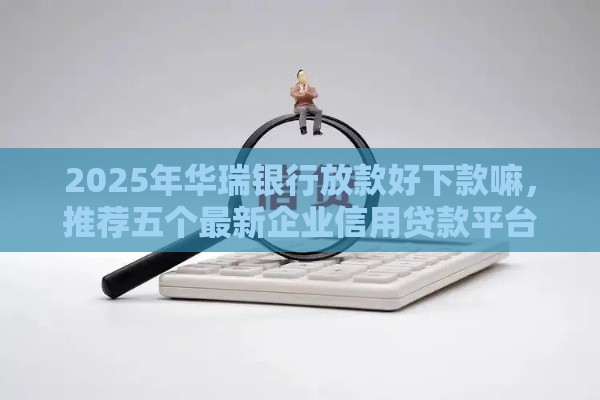2025年华瑞银行放款好下款嘛，推荐五个最新企业信用贷款平台