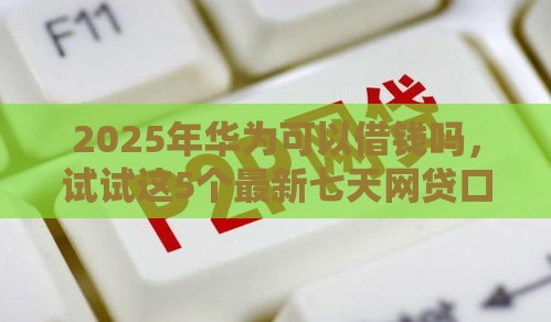 2025年华为可以借钱吗，试试这5个最新七天网贷口子