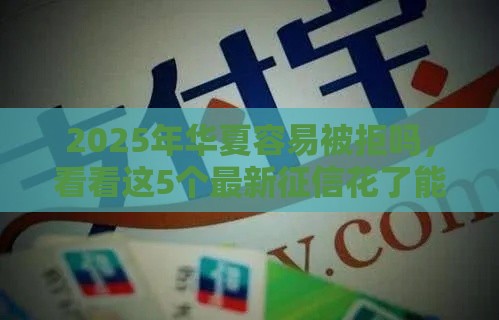 2025年华夏容易被拒吗，看看这5个最新征信花了能下款的平台