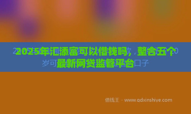 2025年汇添富可以借钱吗，整合五个最新网贷监管平台