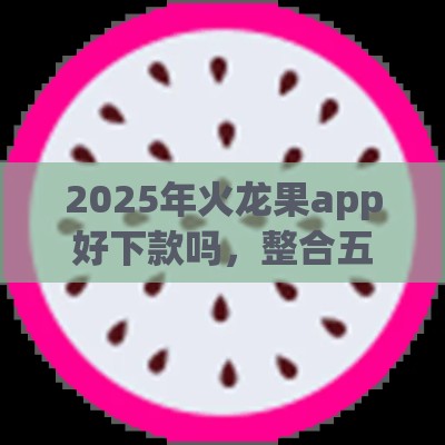 2025年火龙果app好下款吗，整合五个最新很多平台不能下款还其他平台