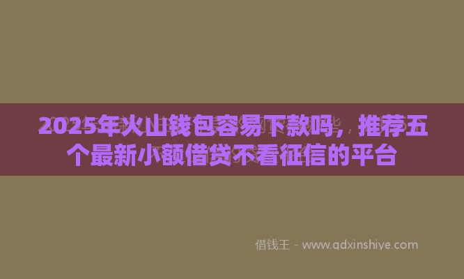 2025年火山钱包容易下款吗，推荐五个最新小额借贷不看征信的平台
