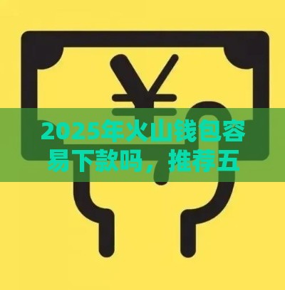 2025年火山钱包容易下款吗，推荐五个最新小额借贷不看征信的平台