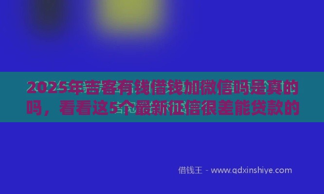 2025年吉客有钱借钱加微信吗是真的吗，看看这5个最新征信很差能贷款的平台