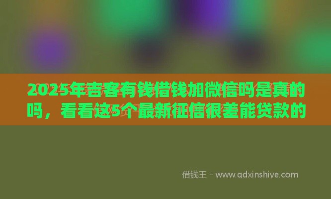 2025年吉客有钱借钱加微信吗是真的吗，看看这5个最新征信很差能贷款的平台