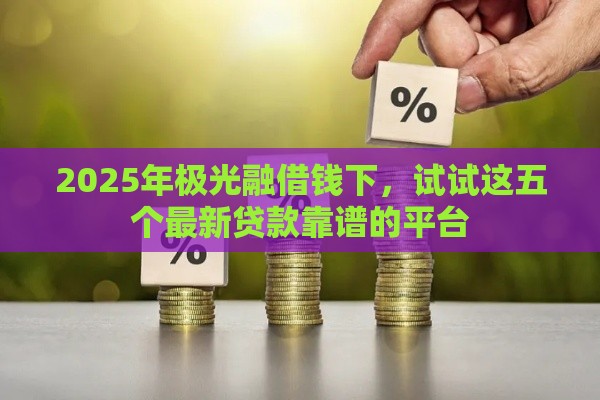 2025年极光融借钱下，试试这五个最新贷款靠谱的平台