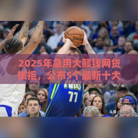 2025年急用大额钱网贷被拒，公布5个最新十大良心贷款平台利息低