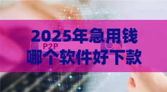 2025年急用钱哪个软件好下款，整理五个最新贷款p2p平台