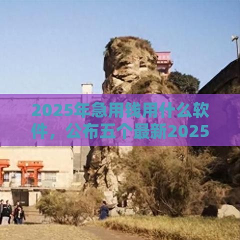 2025年急用钱用什么软件，公布五个最新2025放水网贷平台