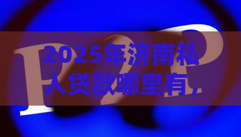 2025年济南私人贷款哪里有，分享5个最新网贷平台可以贷款