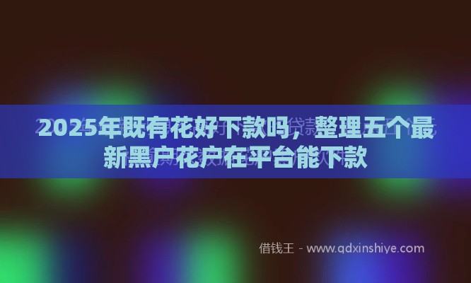 2025年既有花好下款吗,整理五个最新黑户花户在平台能下款 2025年既有花好下款吗,整理五个最新黑户花户在平台能下款