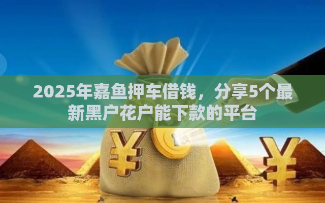 2025年嘉鱼押车借钱，分享5个最新黑户花户能下款的平台