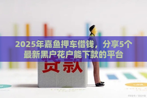 2025年嘉鱼押车借钱，分享5个最新黑户花户能下款的平台
