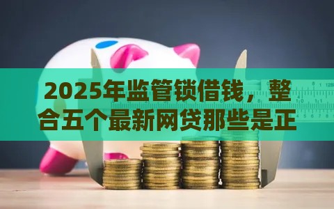 2025年监管锁借钱,整合五个最新网贷那些是正规平台 2025年监管锁借钱,整合五个最新网贷那些是正规平台