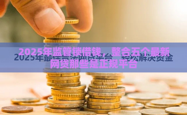 2025年监管锁借钱,整合五个最新网贷那些是正规平台 2025年监管锁借钱,整合五个最新网贷那些是正规平台