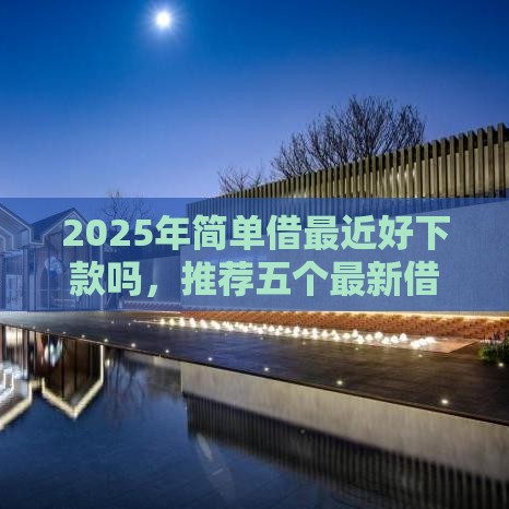 2025年简单借最近好下款吗，推荐五个最新借款平台不看负债容易借钱