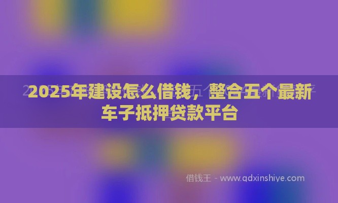 2025年建设怎么借钱，整合五个最新车子抵押贷款平台