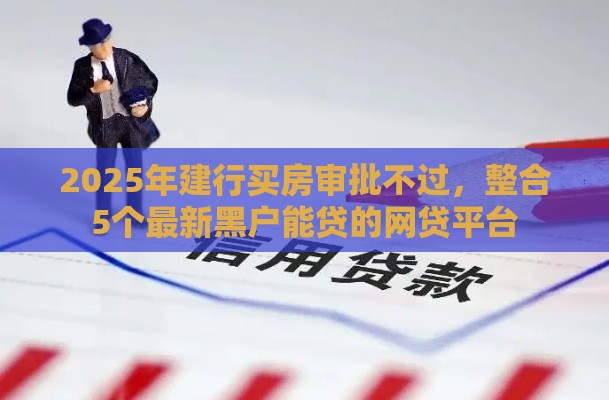2025年建行买房审批不过，整合5个最新黑户能贷的网贷平台