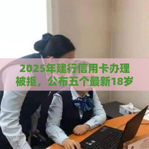 2025年建行信用卡办理被拒，公布五个最新18岁小额贷款平台