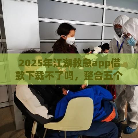 2025年江湖救急app借款下载不了吗，整合五个最新小额正规贷款平台