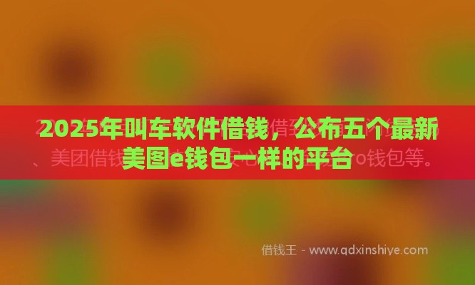 2025年叫车软件借钱，公布五个最新美图e钱包一样的平台