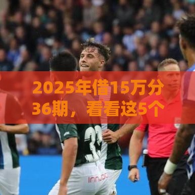 2025年借15万分36期，看看这5个最新贷款平台容易借又安全利息低