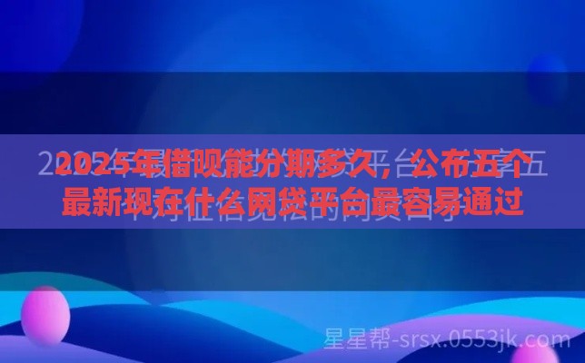 2025年借呗能分期多久，公布五个最新现在什么网贷平台最容易通过