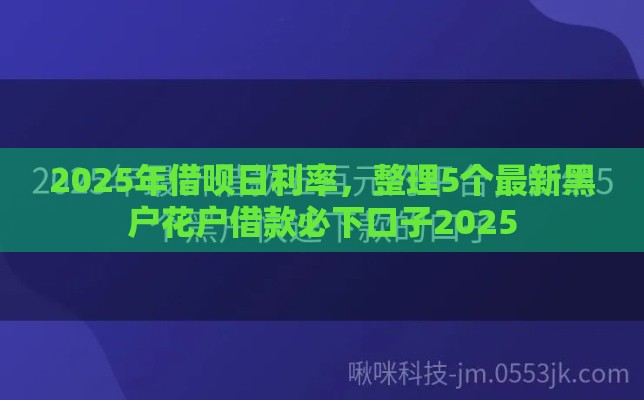 2025年借呗日利率，整理5个最新黑户花户借款必下口子2025