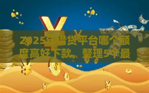 2025年借贷平台哪个额度高好下款，整理5个最新易下款的借钱平台